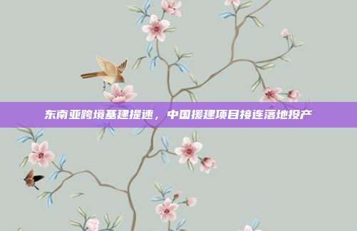 东南亚跨境基建提速,中国援建项目接连落地投产