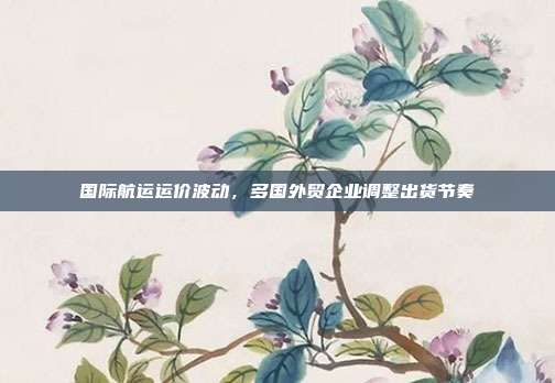 国际航运运价波动,多国外贸企业调整出货节奏
