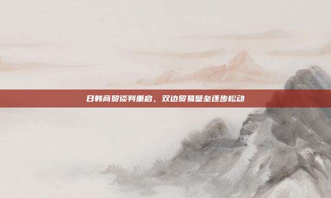 日韩商贸谈判重启,双边贸易壁垒逐步松动