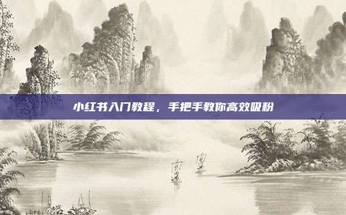 小红书入门教程,手把手教你高效吸粉