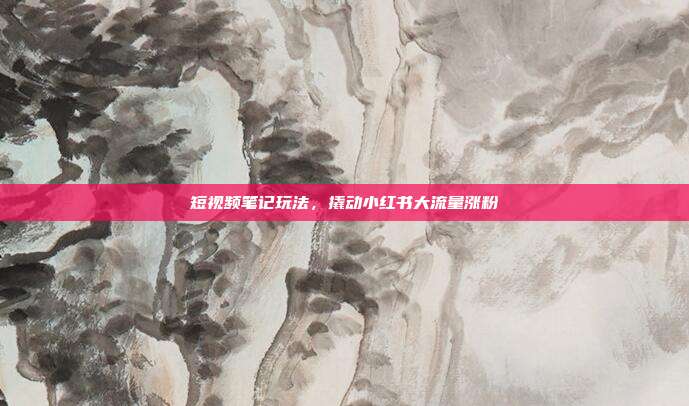 短视频笔记玩法,撬动小红书大流量涨粉