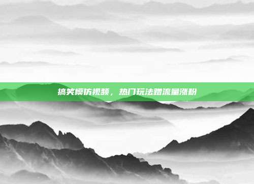 搞笑模仿视频,热门玩法蹭流量涨粉