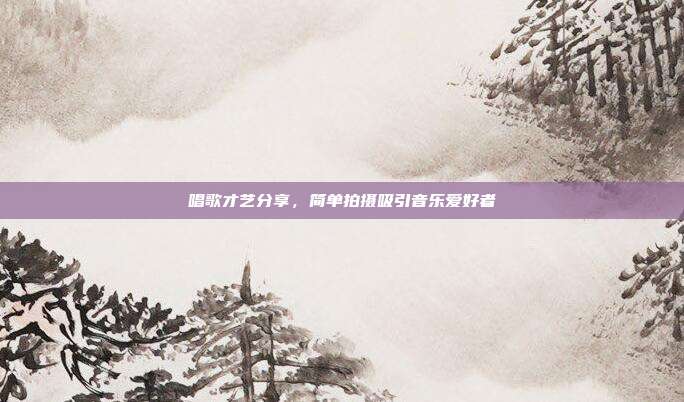 唱歌才艺分享,简单拍摄吸引音乐爱好者
