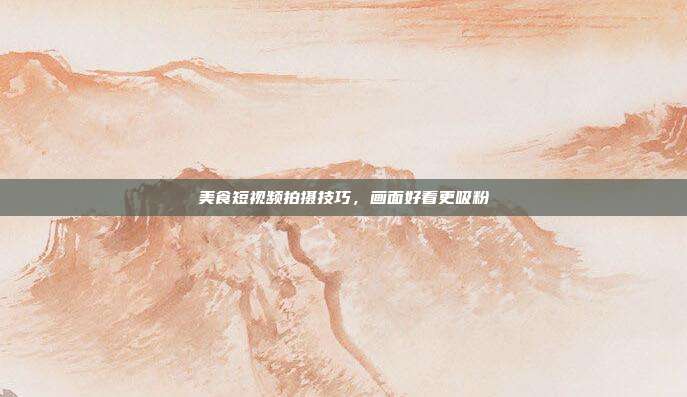 美食短视频拍摄技巧,画面好看更吸粉