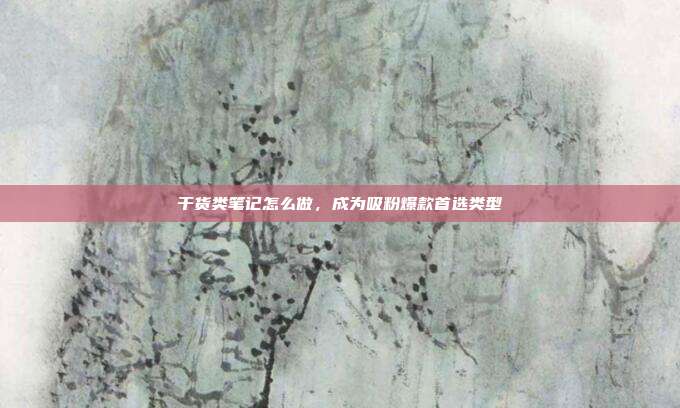 干货类笔记怎么做,成为吸粉爆款首选类型