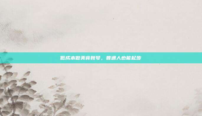 低成本做美食账号,普通人也能起步
