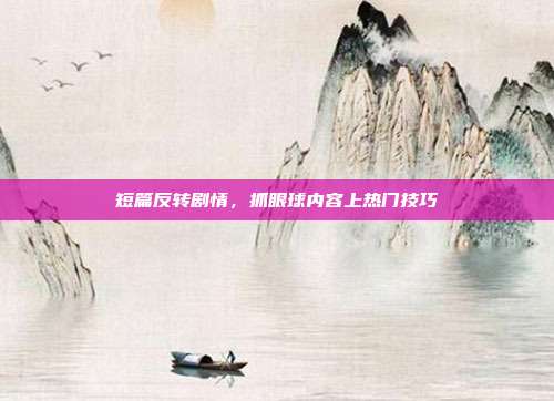 短篇反转剧情,抓眼球内容上热门技巧
