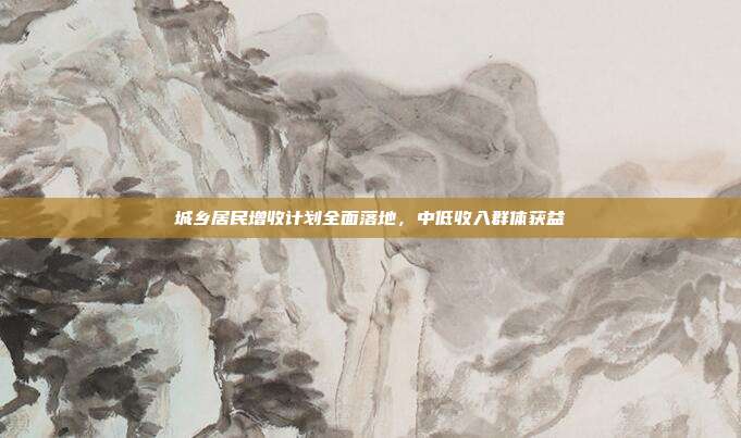 城乡居民增收计划全面落地，中低收入群体获益