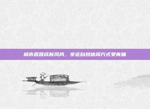 城市露营成新风尚,亲近自然休闲方式受青睐