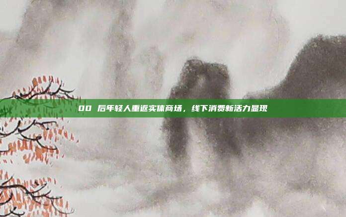 00 后年轻人重返实体商场，线下消费新活力显现