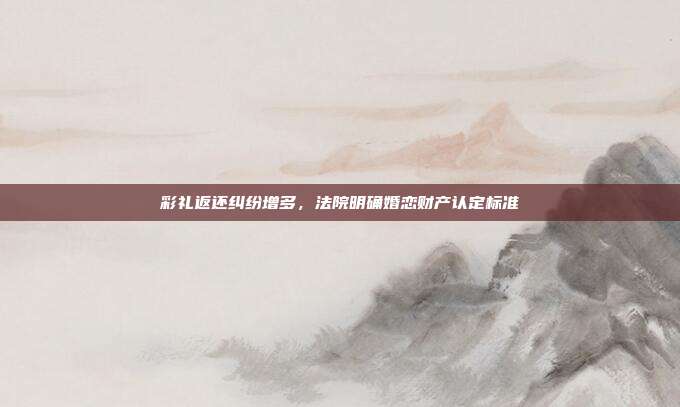 彩礼返还纠纷增多，法院明确婚恋财产认定标准