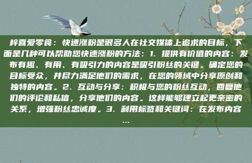 梓喜爱零食：快速涨粉是很多人在社交媒体上追求的目标，下面是几种可以帮助您快速涨粉的方法：1. 提供有价值的内容：发布有趣、有用、有吸引力的内容是吸引粉丝的关键。确定您的目标受众，并尽力满足他们的需求，在您的领域中分享原创和独特的内容。2. 互动与分享：积极与您的粉丝互动，回复他们的评论和私信，分享他们的内容。这样能够建立起更亲密的关系，增强粉丝忠诚度。3. 利用标签和关键词：在发布内容...