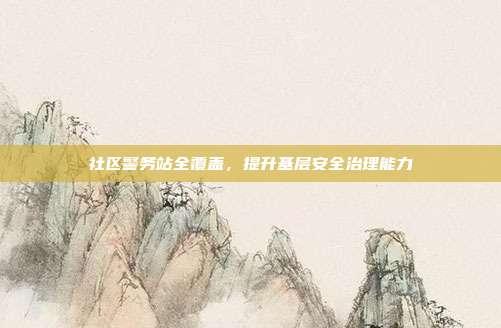 社区警务站全覆盖，提升基层安全治理能力