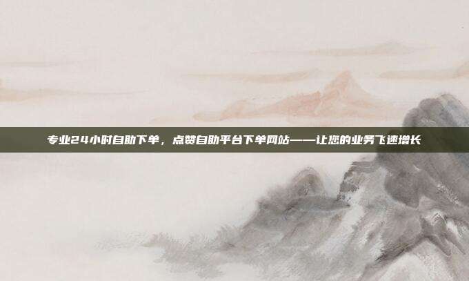 专业24小时自助下单,点赞自助平台下单网站——让您的业务飞速增长