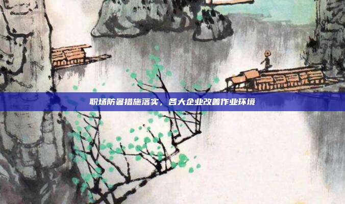 职场防暑措施落实，各大企业改善作业环境