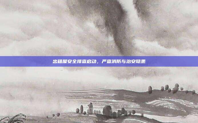 出租屋安全排查启动，严查消防与治安隐患