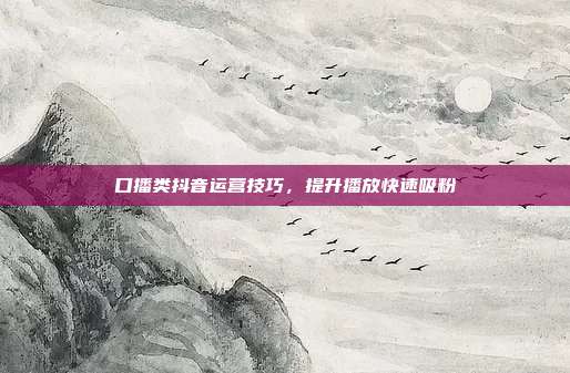 口播类抖音运营技巧，提升播放快速吸粉