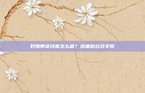好物带货抖音怎么做？流量粉丝双丰收