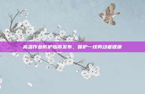 高温作业防护指南发布,保护一线劳动者健康