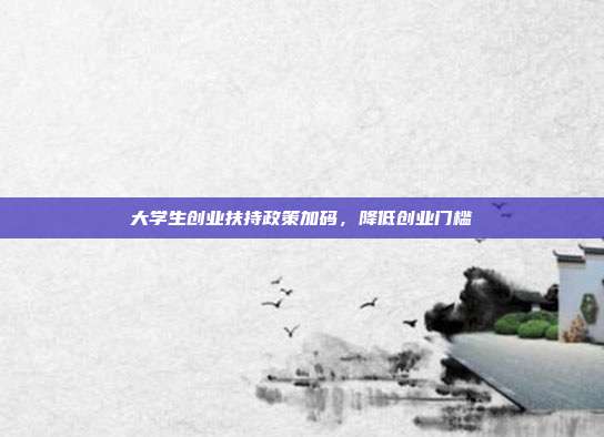 大学生创业扶持政策加码,降低创业门槛