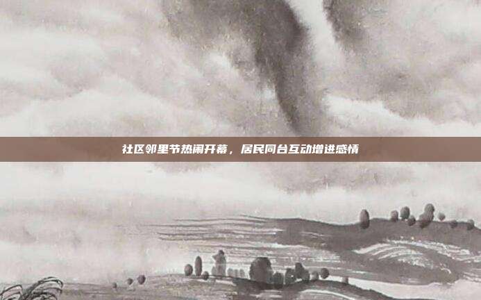 社区邻里节热闹开幕，居民同台互动增进感情