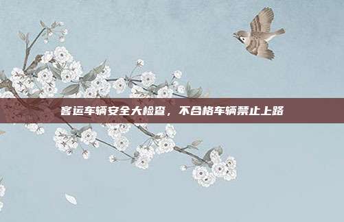 客运车辆安全大检查，不合格车辆禁止上路