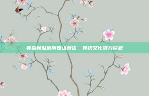 非遗民俗展演走进景区，传统文化魅力尽显