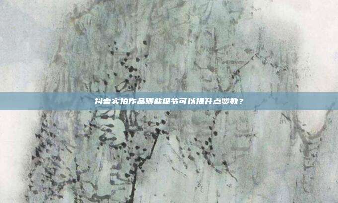 抖音实拍作品哪些细节可以提升点赞数？