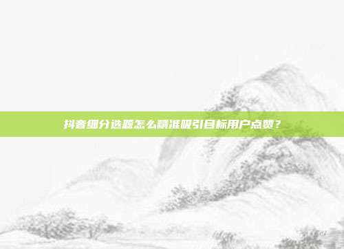 抖音细分选题怎么精准吸引目标用户点赞？
