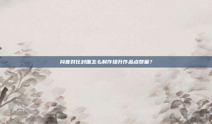 抖音对比封面怎么制作提升作品点赞量？