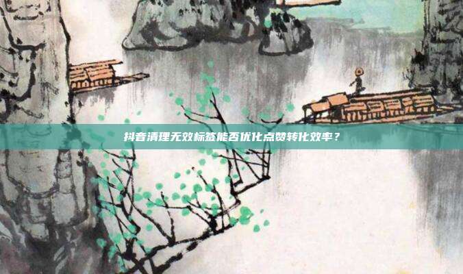 抖音清理无效标签能否优化点赞转化效率？