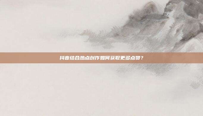 抖音结合热点创作如何获取更多点赞？