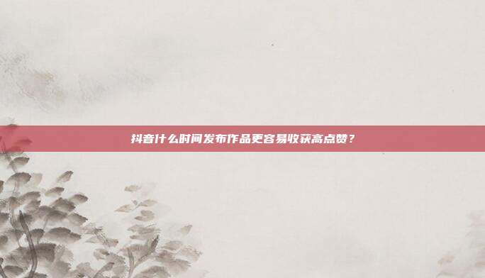 抖音什么时间发布作品更容易收获高点赞？