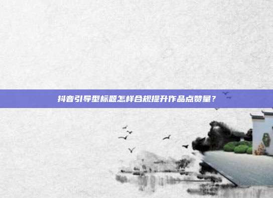 抖音引导型标题怎样合规提升作品点赞量？