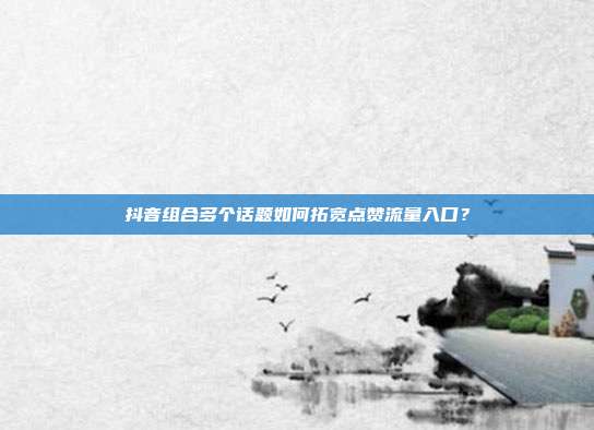 抖音组合多个话题如何拓宽点赞流量入口？