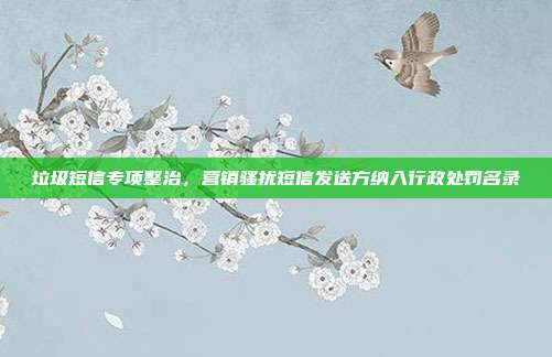 垃圾短信专项整治，营销骚扰短信发送方纳入行政处罚名录