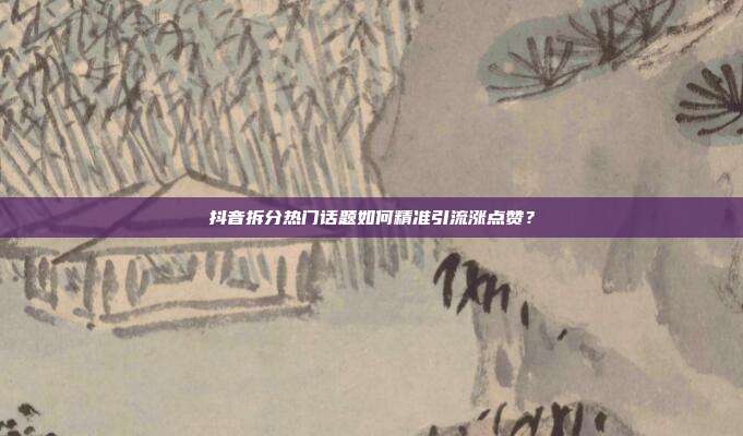 抖音拆分热门话题如何精准引流涨点赞？