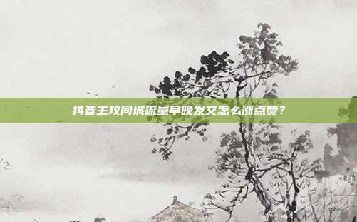 抖音主攻同城流量早晚发文怎么涨点赞？
