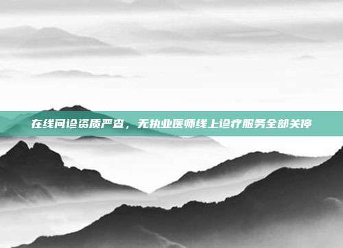 在线问诊资质严查，无执业医师线上诊疗服务全部关停