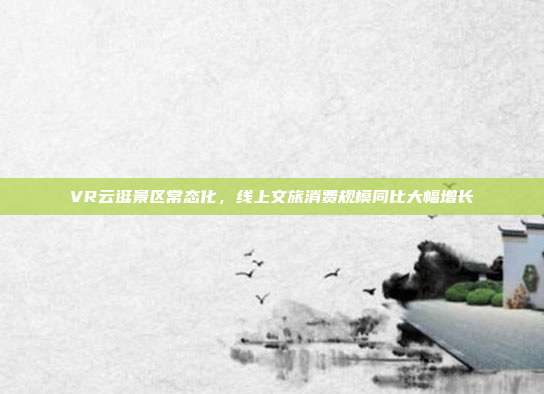VR云逛景区常态化，线上文旅消费规模同比大幅增长