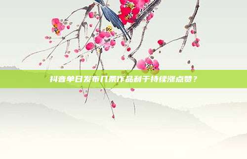 抖音单日发布几条作品利于持续涨点赞？
