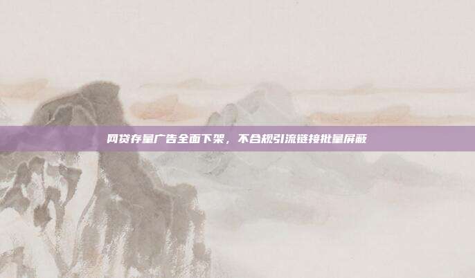 网贷存量广告全面下架，不合规引流链接批量屏蔽