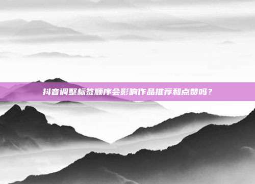 抖音调整标签顺序会影响作品推荐和点赞吗？