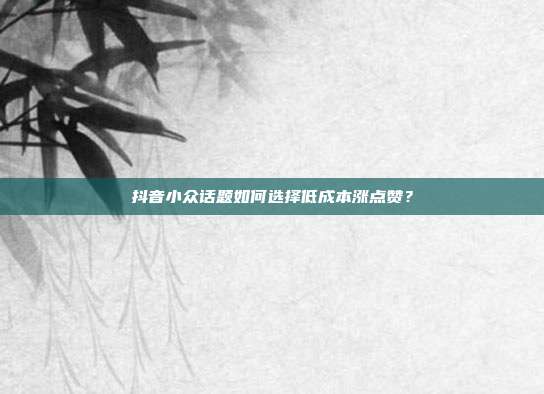 抖音小众话题如何选择低成本涨点赞?
