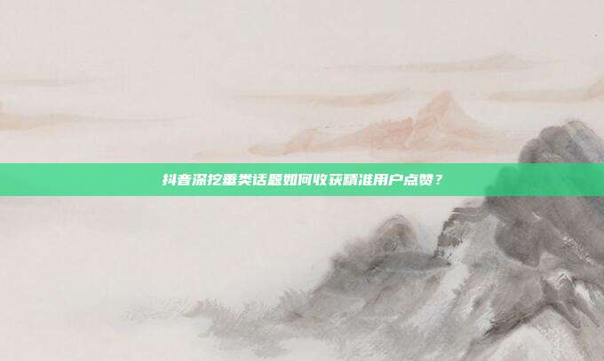 抖音深挖垂类话题如何收获精准用户点赞？