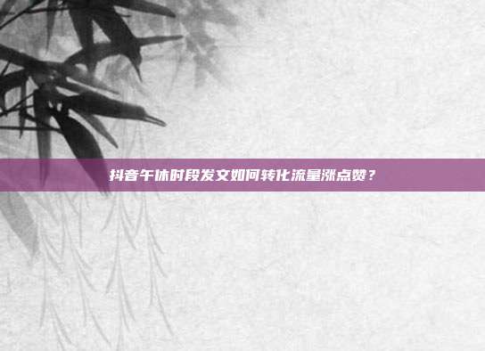 抖音午休时段发文如何转化流量涨点赞?