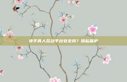 快手真人互动平台安全吗？隐私保护