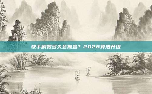 快手刷赞多久会被查？2026算法升级