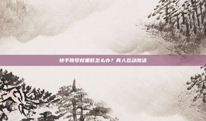 快手账号权重低怎么办?真人互动激活