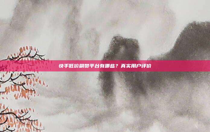 快手低价刷赞平台有哪些？真实用户评价